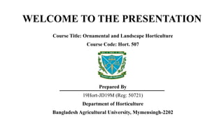 WELCOME TO THE PRESENTATION
Course Title: Ornamental and Landscape Horticulture
Course Code: Hort. 507
Prepared By
19Hort-JD19M (Reg: 50721)
Department of Horticulture
Bangladesh Agricultural University, Mymensingh-2202
 
