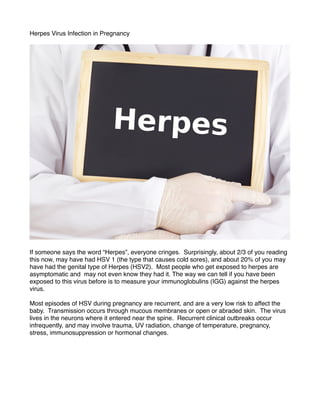 Herpes Virus Infection in Pregnancy



If someone says the word “Herpes”, everyone cringes. Surprisingly, about 2/3 of you reading
this now, may have had HSV 1 (the type that causes cold sores), and about 20% of you may
have had the genital type of Herpes (HSV2). Most people who get exposed to herpes are
asymptomatic and may not even know they had it. The way we can tell if you have been
exposed to this virus before is to measure your immunoglobulins (IGG) against the herpes
virus. 

Most episodes of HSV during pregnancy are recurrent, and are a very low risk to affect the
baby. Transmission occurs through mucous membranes or open or abraded skin. The virus
lives in the neurons where it entered near the spine. Recurrent clinical outbreaks occur
infrequently, and may involve trauma, UV radiation, change of temperature, pregnancy,
stress, immunosuppression or hormonal changes.






 