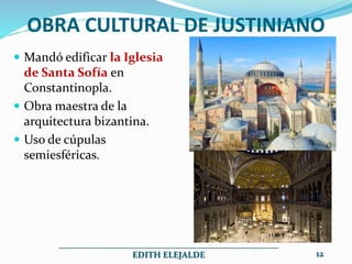 OBRA CULTURAL DE JUSTINIANO
 Mandó edificar la Iglesia
de Santa Sofía en
Constantinopla.
 Obra maestra de la
arquitectura bizantina.
 Uso de cúpulas
semiesféricas.
__________________________________________________
EDITH ELEJALDE 12
 