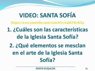 VIDEO: SANTA SOFÍA
https://www.youtube.com/watch?v=E4hLTftvKX4
1. ¿Cuáles son las características
de la Iglesia Santa Sofía?
2. ¿Qué elementos se mesclan
en el arte de la Iglesia Santa
Sofía?
__________________________________________________
EDITH ELEJALDE 13
 