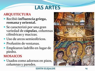 LAS ARTES
ARQUITECTURA
 Recibió influencia griega,
romana y oriental.
 Se caracterizó por una gran
variedad de cúpulas, columnas
cilíndricas y macizas.
 Uso de arcos semiesféricos.
 Profusión de ventanas.
 Emplearon ladrillo en lugar de
piedra.
MOSAICOS
 Usados como adornos en pisos,
columnas y paredes.
__________________________________________________
EDITH ELEJALDE 14
 