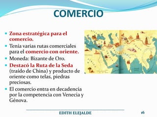 COMERCIO
 Zona estratégica para el
comercio.
 Tenía varias rutas comerciales
para el comercio con oriente.
 Moneda: Bizante de Oro.
 Destacó la Ruta de la Seda
(traído de China) y producto de
oriente como telas, piedras
preciosas.
 El comercio entra en decadencia
por la competencia con Venecia y
Génova.
__________________________________________________
EDITH ELEJALDE 16
 