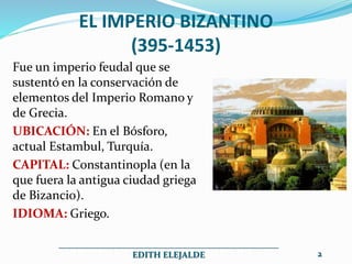EL IMPERIO BIZANTINO
(395-1453)
Fue un imperio feudal que se
sustentó en la conservación de
elementos del Imperio Romano y
de Grecia.
UBICACIÓN: En el Bósforo,
actual Estambul, Turquía.
CAPITAL: Constantinopla (en la
que fuera la antigua ciudad griega
de Bizancio).
IDIOMA: Griego.
__________________________________________________
EDITH ELEJALDE 2
 