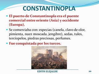 CONSTANTINOPLA
 El puerto de Constantinopla era el puente
comercial entre oriente (Asia) y occidente
(Europa).
 Se comerciaba con: especias (canela, clavo de olor,
pimienta, nuez moscada, jengibre), sedas, tules,
terciopelos, piedras preciosas, perfumes.
 Fue conquistada por los turcos.
__________________________________________________
EDITH ELEJALDE 20
 