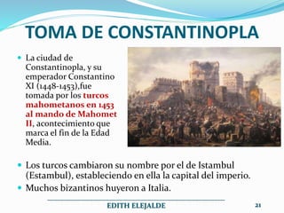 TOMA DE CONSTANTINOPLA
 La ciudad de
Constantinopla, y su
emperador Constantino
XI (1448-1453),fue
tomada por los turcos
mahometanos en 1453
al mando de Mahomet
II, acontecimiento que
marca el fin de la Edad
Media.
 Los turcos cambiaron su nombre por el de Istambul
(Estambul), estableciendo en ella la capital del imperio.
 Muchos bizantinos huyeron a Italia.
__________________________________________________
EDITH ELEJALDE 21
 