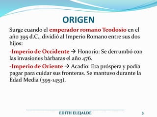 ORIGEN
Surge cuando el emperador romano Teodosio en el
año 395 d.C., dividió al Imperio Romano entre sus dos
hijos:
-Imperio de Occidente  Honorio: Se derrumbó con
las invasiones bárbaras el año 476.
-Imperio de Oriente  Acadio: Era próspera y podía
pagar para cuidar sus fronteras. Se mantuvo durante la
Edad Media (395-1453).
__________________________________________________
EDITH ELEJALDE 3
 