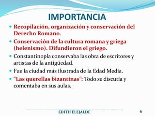 IMPORTANCIA
 Recopilación, organización y conservación del
Derecho Romano.
 Conservación de la cultura romana y griega
(helenismo). Difundieron el griego.
 Constantinopla conservaba las obra de escritores y
artistas de la antigüedad.
 Fue la ciudad más ilustrada de la Edad Media.
 “Las querellas bizantinas”: Todo se discutía y
comentaba en sus aulas.
__________________________________________________
EDITH ELEJALDE 6
 