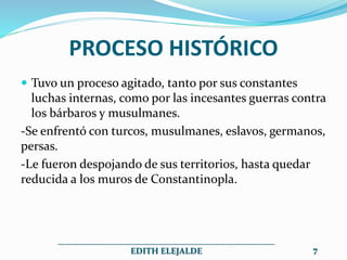 PROCESO HISTÓRICO
 Tuvo un proceso agitado, tanto por sus constantes
luchas internas, como por las incesantes guerras contra
los bárbaros y musulmanes.
-Se enfrentó con turcos, musulmanes, eslavos, germanos,
persas.
-Le fueron despojando de sus territorios, hasta quedar
reducida a los muros de Constantinopla.
__________________________________________________
EDITH ELEJALDE 7
 