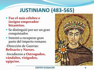 JUSTINIANO (483-565)
 Fue el más célebre e
insigne emperador
bizantino.
 Se distinguió por ser un gran
conquistador.
 Intentó a recuperar gran
parte del imperio romano.
-Dirección de Guerras:
Belisario y Narses.
-Invadieron a Ostrogodos,
vándalos, visigodos,
egipcios.
__________________________________________________
EDITH ELEJALDE 9
 