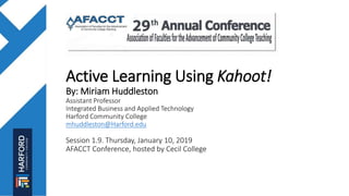 Active Learning Using Kahoot!
By: Miriam Huddleston
Assistant Professor
Integrated Business and Applied Technology
Harford Community College
mhuddleston@Harford.edu
Session 1.9. Thursday, January 10, 2019
AFACCT Conference, hosted by Cecil College
 