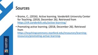 Sources
• Brame, C., (2016). Active learning. Vanderbilt University Center
for Teaching. (2018, December 26). Retrieved from
https://cft.vanderbilt.edu/active-learning/
• Promoting active learning. (2018, December 26). Retrieved
from
https://teachingcommons.stanford.edu/resources/learning-
resources/promoting-active-learning.
 