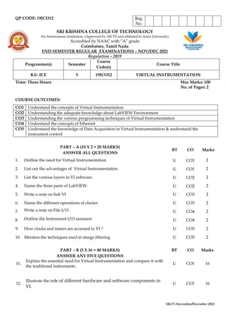 SKCT-November/December 2021
QP CODE: 19ICO12
SRI KRISHNA COLLEGE OF TECHNOLOGY
An Autonomous Institution, (Approved by AICTE and affiliated to Anna University)
Accredited by NAAC with “A” grade
Coimbatore, Tamil Nadu
END SEMESTER REGULAR EXAMINATIONS – NOV/DEC 2021
Regulation – 2019
Programme(s) Semester
Course
Code(s)
Course Title
B.E- ICE 5 19ICO12 VIRTUAL INSTRUMENTATION
Time: Three Hours Max Marks: 100
No. of Pages: 2
COURSE OUTCOMES:
CO1 Understand the concepts of Virtual Instrumentation
CO2 Understanding the adequate knowledge about LabVIEW Environment
CO3 Understanding the various programming techniques of Virtual Instrumentation
CO4 Understand the concepts of Ethernet
CO5 Understand the knowledge of Data Acquisition in Virtual Instrumentation & understand the
instrument control
PART – B (5 X 16 = 80 MARKS)
ANSWER ANY FIVE QUESTIONS
BT CO Marks
11.
Explain the essential need for Virtual Instrumentation and compare it with
the traditional instruments.
U CO1 16
12.
Illustrate the role of different hardware and software components in
VI.
U CO1 16
Reg.
No.
PART – A (10 X 2 = 20 MARKS)
ANSWER ALL QUESTIONS
BT CO Marks
1. Outline the need for Virtual Instrumentation U CO1 2
2. List out the advantages of Virtual Instrumentation U CO1 2
3. List the various layers in VI software. U CO2 2
4. Name the three parts of LabVIEW. U CO2 2
5. Write a note on Sub VI U CO3 2
6. Name the different operations of cluster. U CO3 2
7. Write a note on File I/O. U CO4 2
8. Outline the Instrument I/O assistant. U CO4 2
9. How clocks and timers are accessed in VI ? U CO5 2
10. Mention the techniques used in image filtering U CO5 2
 