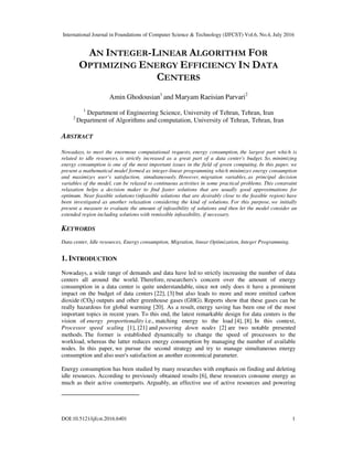 International Journal in Foundations of Computer Science & Technology (IJFCST) Vol.6, No.4, July 2016
DOI:10.5121/ijfcst.2016.6401 1
AN INTEGER-LINEAR ALGORITHM FOR
OPTIMIZING ENERGY EFFICIENCY IN DATA
CENTERS
Amin Ghodousian1
and Maryam Raeisian Parvari2
1
Department of Engineering Science, University of Tehran, Tehran, Iran
2
Department of Algorithms and computation, University of Tehran, Tehran, Iran
ABSTRACT
Nowadays, to meet the enormous computational requests, energy consumption, the largest part which is
related to idle resources, is strictly increased as a great part of a data center's budget. So, minimizing
energy consumption is one of the most important issues in the field of green computing. In this paper, we
present a mathematical model formed as integer-linear programming which minimizes energy consumption
and maximizes user’s satisfaction, simultaneously. However, migration variables, as principal decision
variables of the model, can be relaxed to continuous activities in some practical problems. This constraint
relaxation helps a decision maker to find faster solutions that are usually good approximations for
optimum. Near feasible solutions (infeasible solutions that are desirably close to the feasible region) have
been investigated as another relaxation considering the kind of solutions. For this purpose, we initially
present a measure to evaluate the amount of infeasibility of solutions and then let the model consider an
extended region including solutions with remissible infeasibility, if necessary.
KEYWORDS
Data center, Idle resources, Energy consumption, Migration, linear Optimization, Integer Programming.
1. INTRODUCTION
Nowadays, a wide range of demands and data have led to strictly increasing the number of data
centers all around the world. Therefore, researchers's concern over the amount of energy
consumption in a data center is quite understandable, since not only does it have a prominent
impact on the budget of data centers [22], [3] but also leads to more and more emitted carbon
dioxide (CO2) outputs and other greenhouse gases (GHG). Reports show that these gases can be
really hazardous for global warming [20]. As a result, energy saving has been one of the most
important topics in recent years. To this end, the latest remarkable design for data centers is the
vision of energy proportionality i.e., matching energy to the load [4], [8]. In this context,
Processor speed scaling [1], [21] and powering down nodes [2] are two notable presented
methods. The former is established dynamically to change the speed of processors to the
workload, whereas the latter reduces energy consumption by managing the number of available
nodes. In this paper, we pursue the second strategy and try to manage simultaneous energy
consumption and also user's satisfaction as another economical parameter.
Energy consumption has been studied by many researches with emphasis on finding and deleting
idle resources. According to previously obtained results [6], these resources consume energy as
much as their active counterparts. Arguably, an effective use of active resources and powering
 