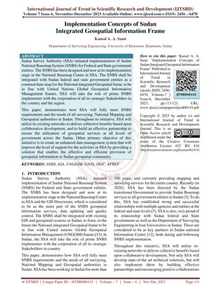 International Journal of Trend in Scientific Research and Development (IJTSRD)
Volume 7 Issue 6, November-December 2023 Available Online: www.ijtsrd.com e-ISSN: 2456 – 6470
@ IJTSRD | Unique Paper ID – IJTSRD60143 | Volume – 7 | Issue – 6 | Nov-Dec 2023 Page 113
Implementation Concepts of Sudan
Integrated Geospatial Information Frame
Kamal A. A. Sami
Department of Surveying Engineering, University of Khartoum, Khartoum, Sudan
ABSTRACT
Sudan Survey Authority (SSA) initiated implementation of Sudan
National Basemap System (SNBS) for Federal and State government
entities. The SNBS has been designed and now at its implementation
stage in the National Basemap Center in SSA. The SNBS shall be
integrated with Sudan federal and state government entities as a
common base map for the National integrated Geospatial frame, to be
in line with United Nations Global Geospatial Information
Management frames. SSA will take the role of prime SNBS
implementer with the corporation of all its strategic Stakeholders in
the country and the region.
This paper, demonstrates how SSA will fully meet SNBS
requirements and the needs of all surveying, National Mapping and
Geospatial authorities in Sudan. Throughout its initiative, SSA will
utilize its existing networks to deliver collective benefits based upon
collaborative development, and to build an effective partnership to
ensure the utilization of geospatial services at all levels of
government across the Sudan. Other primary objective of this
initiative is to create an enhanced data management system that will
improve the level of support for the activities in SSA by providing a
solution that enables the effective and efficient provision of
geospatial information to Sudan geospatial community.
KEYWORDS: SNBS, SSA, UNGGIM, GNSS, OGC, AFREF
How to cite this paper: Kamal A. A.
Sami "Implementation Concepts of
Sudan Integrated Geospatial Information
Frame" Published in
International Journal
of Trend in
Scientific Research
and Development
(ijtsrd), ISSN: 2456-
6470, Volume-7 |
Issue-6, December
2023, pp.113-121, URL:
www.ijtsrd.com/papers/ijtsrd60143.pdf
Copyright © 2023 by author (s) and
International Journal of Trend in
Scientific Research and Development
Journal. This is an
Open Access article
distributed under the
terms of the Creative Commons
Attribution License (CC BY 4.0)
(http://creativecommons.org/licenses/by/4.0)
1. INTRODUCTION
Sudan Survey Authority (SSA), initiated
implementation of Sudan National Basemap System
(SNBS) for Federal and State government entities.
The SNBS has been designed and now at its
implementation stage in the National Basemap Center
in SSA and the GIS Directorate, which is considered
to be as the main part of the SNBS geospatial
information services, data updating and quality
control. The SNBS shall be integrated with existing
GIS and geospatial systems in Sudan, to form, in the
future the National integrated Geospatial frame to be
in line with United nations Global Geospatial
Information Management (UNGGIM) frames [13]. In
Sudan, the SSA will take the role of prime SNBS
implementer with the corporation of all its strategic
Stakeholders in country.
This paper, demonstrates how SSA will fully meet
SNBS requirements and the needs of all surveying,
National Mapping and Geospatial authorities in
Sudan. SSA has been working in Sudan for more than
100 years, and currently providing mapping and
surveying services for the entire country. Recently (in
2020), SSA has been directed by the Sudan
transitional Government to provide Sudan Basemap
services to all government entities in Sudan [3]. To do
this, SSA has established strong and successful
relationships with multiple agencies and entities at the
federal and state levels [5]. SSA is also, very proud of
its relationship with Sudan federal and State
governments as well as the Department of Surveying
Engineering in four Universities in Sudan. These are
considered to be as key partners to Sudan national
Information Center [12], both during and following
SNBS implementation.
Throughout this initiative, SSA will utilize its-
existing networks to deliver collective benefits based
upon collaborative development. Not only SSA will
develop state-of-the art technical solutions, but will
also implement them by building effective
partnerships and encouraging positive collaborations
IJTSRD60143
 