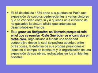 El 15 de abril de 1874 abría sus puertas en París una exposición de cuadros pertenecientes a varios pintores que se conocían entre sí y a quienes unía el hecho de no gustarles la pintura oficial que entonces se desarrollaba en Francia.  Este  grupo de Batignolles , así llamado porque el café en el que se reunían - Café Guerbois-  se encontraba en dicha calle , llegó incluso a fundar una sociedad cooperativa desde la cual se pudiera abordar, entre otras cosas, la defensa de sus propias posiciones e ideas en el campo de la pintura y la organización de una exposición de sus obras, rechazadas en los ambientes oficiales. 