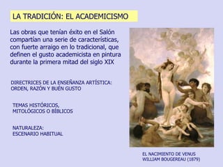 Las obras que tenían éxito en el Salón compartían una serie de características, con fuerte arraigo en lo tradicional, que definen el gusto academicista en pintura durante la primera mitad del siglo XIX TEMAS HISTÓRICOS, MITOLÓGICOS O BÍBLICOS DIRECTRICES DE LA ENSEÑANZA ARTÍSTICA: ORDEN, RAZÓN Y BUÉN GUSTO NATURALEZA:  ESCENARIO HABITUAL EL NACIMIENTO DE VENUS WILLIAM BOUGEREAU (1879)  LA TRADICIÓN: EL ACADEMICISMO 