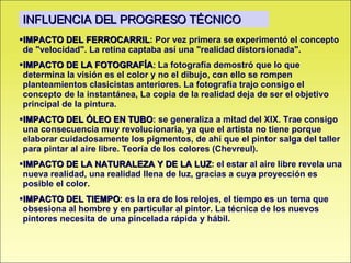 IMPACTO DEL FERROCARRIL : Por vez primera se experimentó el concepto de "velocidad". La retina captaba así una "realidad distorsionada".  IMPACTO DE LA FOTOGRAFÍA :  La fotografía demostró que lo que determina la visión es el color y no el dibujo, con ello se rompen planteamientos clasicistas anteriores. La fotografía trajo consigo el concepto de la instantánea, La copia de la realidad deja de ser el objetivo principal de la pintura. IMPACTO DEL ÓLEO EN TUBO : se generaliza a mitad del XIX. Trae consigo una consecuencia muy revolucionaria, ya que el artista no tiene porque elaborar cuidadosamente los pigmentos, de ahí que el pintor salga del taller para pintar al aire libre. Teoría de los colores (Chevreul). IMPACTO DE LA NATURALEZA Y DE LA LUZ : el estar al aire libre revela una nueva realidad, una realidad llena de luz, gracias a cuya proyección es posible el color. IMPACTO DEL TIEMPO : es la era de los relojes, el tiempo es un tema que obsesiona al hombre y en particular al pintor. La técnica de los nuevos pintores necesita de una pincelada rápida y hábil.  INFLUENCIA DEL PROGRESO TÉCNICO 