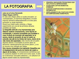 LA FOTOGRAFIA PRINCIPAL INNOVACIÓN TECNOLÓGICA QUE INFLUYÓ EN EL IMPRESIONISMO AYUDA PARA CAPTAR MOMENTOS EFÍMEROS AUDACES COMPOSICIONES O ESCENAS INCOMPLETAS DESPLAZAMIENTO DEL PUNTO DE INTERÉS EN COMPOSICIONES ASIMÉTRICAS. LaLa en el circo Fernando Edgar Degas (1872) En esta obra Degas utiliza un audaz encuadre: un «contrapicado», en términos fotográficos. El autor imprime asimetría deliberadamente a la obra para aumentar su carga expresiva..  Monet tuvo hasta cuatro cámaras, y Degas experimentó con una de las primeras cámaras portátiles de Kodak.  La fotografía estimuló a los impresionistas para elaborar audaces composiciones, como figuras en contrapicado, o escenas incompletas que ayudaban a crear el efecto de inmersión del espectador en la escena, dando la sensación de que el cuadro se extendía más allá de los límites del marco, dentro de la vida misma del espectador.  Este recorte del encuadre dejando abierto e incompleto el primer plano se denomina «desbordamiento del primer plano», y era un recurso muy utilizado por Degas. Otro recurso compositivo de inspiración fotográfica era el desplazamiento del punto de interés del cuadro a alguno de los lados,  en composiciones asimétricas que en ocasiones dejaban el centro de la obra vacío. A esto se le denomina «encuadre selectivo», y lo utilizaron en alguna ocasión todos los impresionistas  