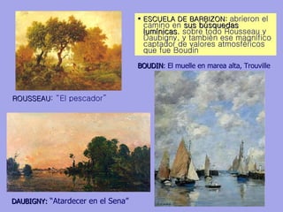 ESCUELA DE BARBIZON:  abrieron el camino en  sus búsquedas lumínicas , sobre todo Rousseau y Daubigny, y también ese magnífico captador de valores atmosféricos que fue Boudin ROUSSEAU : “El pescador”  DAUBIGNY:  “Atardecer en el Sena” BOUDIN :   El muelle en marea alta, Trouville  