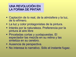 UNA REVOLUCIÓN EN LA FORMA DE PINTAR Captación de lo real, de la atmósfera y la luz, de lo efímero.  La luz y color protagonistas de la pintura. Interés por la naturaleza. Preferencia por la pintura al aire libre  Pinceladas cortas y yuxtapuestas. El espectador las mezcla en su retina y las sintetiza en su cerebro. Ausencia de perspectiva. No interesa lo narrativo. Sólo el instante fugaz. 