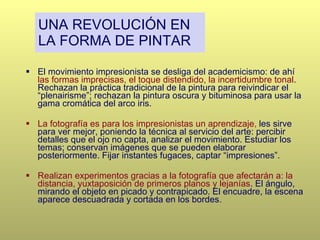 UNA REVOLUCIÓN EN LA FORMA DE PINTAR El movimiento impresionista se desliga del academicismo: de ahí   las formas imprecisas, el toque distendido, la incertidumbre tonal . Rechazan la práctica tradicional de la pintura para reivindicar el “plenairisme”; rechazan la pintura oscura y bituminosa para usar la gama cromática del arco iris. La fotografía es para los impresionistas un aprendizaje ,  les sirve para ver mejor, poniendo la técnica al servicio del arte: percibir detalles que el ojo no capta, analizar el movimiento. Estudiar los temas; conservan imágenes que se pueden elaborar posteriormente. Fijar instantes fugaces, captar “impresiones”. Realizan experimentos gracias a la fotografía que afectarán a: la distancia, yuxtaposición de primeros planos y lejanías . El ángulo, mirando el objeto en picado y contrapicado. El encuadre, la escena aparece descuadrada y cortada en los bordes . 