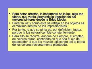 Para estos artistas, lo importante es la luz, algo tan etéreo que venía atrayendo la atención de los mejores pintores desde la Edad Media.  Pintar la luz y cómo ésta se refleja en los objetos es el máximo interés de los impresionistas.  Por tanto, lo que se pinta es, por definición, fugaz, porque la luz natural cambia constantemente.  Para ello se recurre, aunque no siempre, al empleo de colores puros, confiando en que sea el ojo del espectador el que los mezcle, aplicando así la teoría de los colores recientemente planteada. 