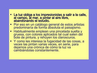 La luz obliga a los impresionistas a salir a la calle, al campo, al mar, a pintar al aire libre, abandonando el estudio.  Por eso en un catálogo general de estos artistas predominaría de forma absoluta el paisajismo.  Habitualmente emplean una pincelada suelta y gruesa, con colores aplicados tal cual salen del bote de pintura, y rehúyen los claroscuros.  Y como les interesa la fugacidad de las cosas, a veces las pintan varias veces, en serie, para dejarnos una crónica de cómo la luz va cambiándolas constantemente. 