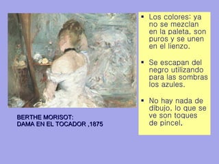 Los colores: ya no se mezclan en la paleta, son puros y se unen en el lienzo.  Se escapan del negro utilizando para las sombras los azules.  No hay nada de dibujo, lo que se ve son toques de pincel .   BERTHE MORISOT: DAMA EN EL TOCADOR ,1875 