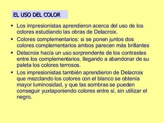 Los impresionistas aprendieron acerca del uso de los colores estudiando las obras de Delacroix. Colores complementarios: si se ponen juntos dos colores complementarios ambos parecen más brillantes Delacroix hacía un uso sorprendente de los contrastes entre los complementarios, llegando a abandonar de su paleta los colores terrosos.  Los impresionistas también aprendieron de Delacroix que mezclando los colores con el blanco se obtenía mayor luminosidad, y que las sombras se pueden conseguir yuxtaponiendo colores entre sí, sin utilizar el negro. EL USO DEL COLOR 