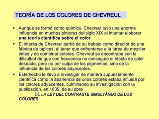 Aunque se formó como químico, Chevreul tuvo una enorme influencia en muchos pintores del siglo XIX al intentar elaborar  una teoría científica sobre el color.   El interés de Chevreul partió de su trabajo como director de una fábrica de tapices, al tener que enfrentarse a la tarea de mezclar tintes y de combinar colores. Chevreul se encontraba con la dificultad de que con frecuencia no conseguía el efecto de color deseado, pero no por culpa de los pigmentos, sino de la influencia de los colores adyacentes.  Este hecho le llevó a investigar de manera supuestamente científica cómo la apariencia de unos colores estaba influida por los colores adyacentes, culminando su investigación con la publicación, en 1839, de su obra  DE LA  LEY DEL CONTRASTE SIMULTÁNEO DE LOS COLORES .  TEORÍA DE LOS COLORES DE CHEVREUL 