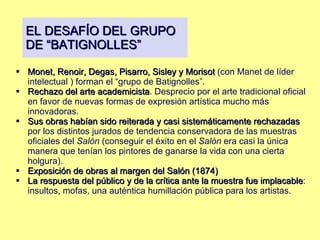 EL DESAFÍO DEL GRUPO DE “BATIGNOLLES” Monet, Renoir, Degas, Pisarro, Sisley y Morisot  (con Manet de líder intelectual ) forman el “grupo de Batignolles”. Rechazo del arte academicista .  Desprecio por el arte tradicional oficial en favor de nuevas formas de expresión artística mucho más innovadoras.  Sus obras habían sido reiterada y casi sistemáticamente rechazadas  por los distintos jurados de tendencia conservadora de las muestras oficiales del  Salón  (conseguir el éxito en el  Salón  era casi la única manera que tenían los pintores de ganarse la vida con una cierta holgura). Exposición de obras al margen del Salón (1874) La respuesta del público y de la crítica ante la muestra fue implacable : insultos, mofas, una auténtica humillación pública para los artistas.  