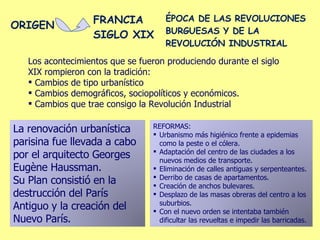 Los acontecimientos que se fueron produciendo durante el siglo XIX rompieron con la tradición: Cambios de tipo urbanístico Cambios demográficos, sociopolíticos y económicos. Cambios que trae consigo la Revolución Industrial La renovación urbanística parisina fue llevada a cabo por el arquitecto Georges Eugène Haussman. Su Plan consistió en la destrucción del París Antiguo y la creación del Nuevo París. REFORMAS: Urbanismo más higiénico frente a epidemias como la peste o el cólera. Adaptación del centro de las ciudades a los nuevos medios de transporte. Eliminación de calles antiguas y serpenteantes. Derribo de casas de apartamentos. Creación de anchos bulevares. Desplazo de las masas obreras del centro a los suburbios. Con el nuevo orden se intentaba también dificultar las revueltas e impedir las barricadas. ORIGEN FRANCIA SIGLO XIX ÉPOCA DE LAS REVOLUCIONES BURGUESAS Y DE LA REVOLUCIÓN INDUSTRIAL 