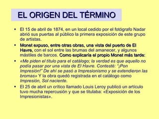 EL ORIGEN DEL TÉRMINO El 15 de abril de 1874, en un local cedido por el fotógrafo Nadar abrió sus puertas al público la primera exposición de este grupo de artistas.  Monet expuso, entre otras obras, una vista del puerto de El Havre,  con el sol entre las brumas del amanecer, y algunos mástiles de barcos.  Como explicaría el propio Monet más tarde: «Me piden el título para el catálogo; la verdad es que aquello no podía pasar por una vista de El Havre. Contesté: “¡Pon Impresión!” De ahí se pasó a Impresionismo y se extendieron las bromas»  Y la obra quedó registrada en el catálogo como  Impresión, Sol naciente .  El 25 de abril un crítico llamado Louis Leroy publicó un artículo tuvo mucha repercusión y que se titulaba: «Exposición de los Impresionistas». 