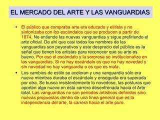 EL MERCADO DEL ARTE Y LAS VANGUARDIAS El público que compraba arte era educado y elitista y no sintonizaba con los escándalos que se producen a partir de 1874.  No entiende las nuevas vanguardias y sigue prefiriendo el arte oficial. De ahí que casi todos los nombres de las vanguardias son peyorativos y este desprecio del público es la señal que tienen los artistas para reconocer que su arte es bueno.  Por eso el escándalo y la sorpresa se institucionaliza en las vanguardias. Si no hay escándalo es que no hay novedad y sin novedad no hay vanguardia o es que es mala. Los cambios de estilo se aceleran y una vanguardia sólo era nueva mientras duraba el escándalo y enseguida era superada por otra. Se busca insistentemente lo novedoso, las posturas que aporten algo nuevo en esta carrera desenfrenada hacia el Arte total.  Las vanguardias no son períodos artísticos definidos sino nuevas propuestas dentro de una línea general que es la independencia del arte, la carrera hacia el arte puro. 