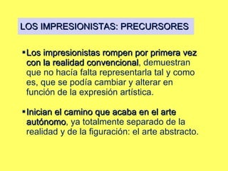 LOS IMPRESIONISTAS: PRECURSORES Los impresionistas rompen por primera vez con la realidad convencional , demuestran que no hacía falta representarla tal y como es, que se podía cambiar y alterar en función de la expresión artística.  Inician el camino que acaba en el arte autónomo , ya totalmente separado de la realidad y de la figuración: el arte abstracto. 