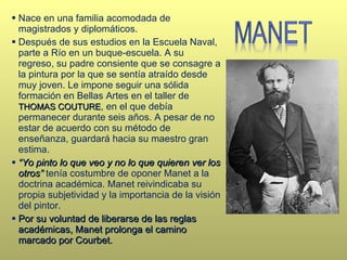 Nace en una familia acomodada de magistrados y diplomáticos. Después de sus estudios en la Escuela Naval, parte a Río en un buque-escuela. A su regreso, su padre consiente que se consagre a la pintura por la que se sentía atraído desde muy joven. Le impone seguir una sólida formación en Bellas Artes en el taller de  THOMAS COUTURE , en el que debía permanecer durante seis años. A pesar de no estar de acuerdo con su método de enseñanza, guardará hacia su maestro gran estima. “ Yo pinto lo que veo y no lo que quieren ver los otros”  tenía costumbre de oponer Manet a la doctrina académica. Manet reivindicaba su propia subjetividad y la importancia de la visión del pintor. Por su voluntad de liberarse de las reglas académicas, Manet prolonga el camino marcado por Courbet.  