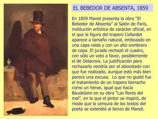 EL BEBEDOR DE ABSENTA, 1859 En 1859 Manet presenta la obra “El Bebedor de Absenta” al Salón de París, institución artística de carácter oficial, en el que la figura del trapero Collardet aparece a tamaño natural, embozado en una capa raída y con un alto sombrero de copa. El jurado rechazó el cuadro, con sólo un voto a favor, posiblemente el de Delacroix.   La justificación para rechazarlo vendría por el abocetado con que fue realizado, aunque esto más bien parece una excusa.   Lo que no gustó fue el tratamiento de un trapero borracho como un héroe, igual que hacía Baudelaire en su obra “Las flores del mal”, en la que el pintor se inspiró, de modo que la censura de los textos del poeta se extendió al lienzo de Manet. 