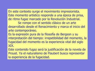 En este contexto surge el movimiento impresionista. Este momento artístico responde a una época de prisa, de ritmo fugaz marcado por la Revolución Industrial.  Se rompe con el sentido clásico de un arte desarrollado desde el Renacimiento y marca el inicio del arte contemporáneo.  Es la expresión pura de la filosofía de Bergson y su interpretación del tiempo: irrepetibilidad del momento, la fugacidad del momento es la experiencia vital del siglo XIX.  Este contenido fugaz será la justificación de la novela de Proust. Ya el naturalismo de Flaubert busca representar la experiencia de la fugacidad. 