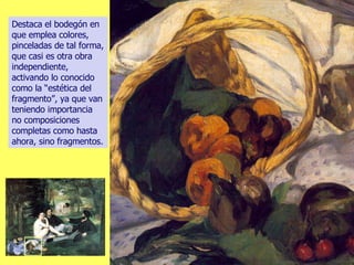 Destaca el bodegón en que emplea colores, pinceladas de tal forma, que casi es otra obra independiente, activando lo conocido como la “estética del fragmento”, ya que van teniendo importancia no composiciones completas como hasta ahora, sino fragmentos. 