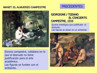 GIORGIONE / TIZIANO  EL CONCIERTO CAMPESTRE, 1510 MANET: EL ALMUERZO CAMPESTRE Escena mitológica que justificaba  el desnudo. Las figuras se sitúan en un ambiente. Escena campestre, cotidiana en la que el desnudo no tiene justificación para el arte académico. Las figuras se funden con el ambiente. PRECEDENTES 