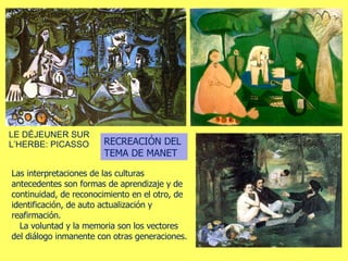 LE DÉJEUNER SUR L’HERBE: PICASSO RECREACIÓN DEL TEMA DE MANET Las interpretaciones de las culturas antecedentes son formas de aprendizaje y de continuidad, de reconocimiento en el otro, de identificación, de auto actualización y reafirmación.  La voluntad y la memoria son los vectores del diálogo inmanente con otras generaciones.  