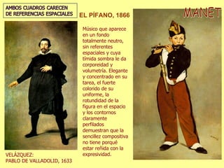 MANET EL PÍFANO, 1866 Músico que aparece en un fondo totalmente neutro, sin referentes espaciales y cuya tímida sombra le da corporeidad y volumetría. Elegante y concentrado en su tarea, el fuerte colorido de su uniforme, la rotundidad de la figura en el espacio y los contornos claramente perfilados demuestran que la sencillez compositiva no tiene porqué estar reñida con la expresividad. VELÁZQUEZ:  PABLO DE VALLADOLID, 1633 