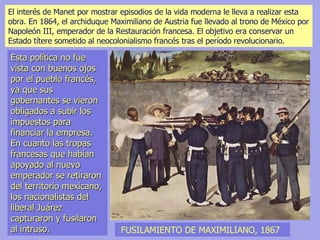 FUSILAMIENTO DE MAXIMILIANO, 1867 El interés de Manet por mostrar episodios de la vida moderna le lleva a realizar esta  obra. En 1864, el archiduque Maximiliano de Austria fue llevado al trono de México por Napoleón III, emperador de la Restauración francesa. El objetivo era conservar un Estado títere sometido al neocolonialismo francés tras el período revolucionario.  Esta política no fue vista con buenos ojos por el pueblo francés, ya que sus gobernantes se vieron obligados a subir los impuestos para financiar la empresa. En cuanto las tropas francesas que habían apoyado al nuevo emperador se retiraron del territorio mexicano, los nacionalistas del liberal Juárez capturaron y fusilaron al intruso. 