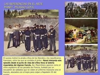 LAS REFERENCIAS EN EL ARTE MANET, PICASSO GOYA… El suceso motivó la airada crítica de los liberales y los republicanos franceses, entre los que se contaba el pintor.  Manet interpreta este episodio desde el punto de vista del crítico feroz al sistema imperialista del régimen francés.  Así, Maximiliano aparece como el chivo expiatorio de los pecados de Francia, fusilado por un escuadrón de soldados que no visten el uniforme mexicano sino el francés, ataviados con el kepis para culpar a Napoleón III del suceso. 