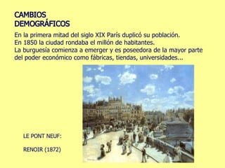 En la primera mitad del siglo XIX París duplicó su población. En 1850 la ciudad rondaba el millón de habitantes. La burguesía comienza a emerger y es poseedora de la mayor parte del poder económico como fábricas, tiendas, universidades... LE PONT NEUF:  RENOIR (1872) 
