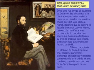 Émile Zola fue amigo de juventud de Cézanne. Era aficionado a la pintura, en particular la de los pintores rechazados por la crítica oficial. En 1866 Zola alabó a Manet, diciendo que su camino le llevaría directo al Louvre. Manet, deseoso de manifestarle su reconocimiento por el activo apoyo que había manifestado a su arte, le propuso este retrato. El escritor posó para Manet en febrero de 1868.  El lienzo, aceptado en el Salón de París del mismo año, contiene numerosos elementos anecdóticos y discretos que revelan la amistad de los dos hombres, como la reproducción de la  Olympia  colgada de un muro .  
