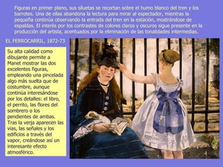 Figuras en primer plano, sus siluetas se recortan sobre el humo blanco del tren y los barrotes. Una de ellas abandona la lectura para mirar al espectador, mientras la pequeña continúa observando la entrada del tren en la estación, mostrándose de espaldas. El interés por los contrastes de colores claros y oscuros sigue presente en la producción del artista, acentuados por la eliminación de las tonalidades intermedias.  EL FERROCARRIL, 1872-73  Su alta calidad como dibujante permite a Manet mostrar las dos excelentes figuras, empleando una pincelada algo más suelta que de costumbre, aunque continúa interesándose por los detalles: el libro, el perrito, las flores del sombrero o los pendientes de ambas. Tras la verja aparecen las vías, las señales y los edificios a través del vapor, creándose así un interesante efecto atmosférico.  