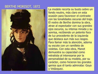 BERTHE MORISOT, 1872 La modelo recorta su busto sobre un fondo neutro, más claro en esta ocasión para favorecer el contraste con las tonalidades oscuras del traje. El rostro de Berthe domina la obra, atrae al espectador con sus grandes ojos oscuros, su intensa mirada y su sonrisa, recibiendo un potente foco de luz procedente de la izquierda que destaca aun más sus rasgos. Para llamar más la atención, adorna su escote con un ramillete de violetas. Con esta obra, Manet demuestra su capacidad como retratista al interesarse por la personalidad de su modelo, por su carácter, como hicieron los grandes genios que él tanto admiraba: Goya y Velázquez. 