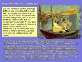 MONET PINTANDO EN SU TALLER,   1874 Monet se presenta pintando un paisaje directamente del natural, siguiendo la filosofía impresionista de captación de lo momentáneo. Refugiada bajo el toldillo del estudio flotante está Camille, la esposa de Monet. Al fondo se contemplan las chimeneas de Argenteuil, omitidas en el cuadrito que pinta Monet para ser de esta manera más pintoresco. Sin duda, ésta es la obra de Manet en la que se aprecia un mayor acercamiento a los planteamientos impresionistas. El empleo de tonalidades más claras que de costumbre, la pincelada rápida y suelta, y el deseo de captar la luz natural indican un importante cambio en el estilo del maestro. Esta obra supone un emotivo homenaje de Manet a su amigo Claude Monet, con quien se relacionó estrechamente en el verano de 1874. Monet llevaba viviendo tres años en Argenteuil, porque era más barato que París y estaba más en contacto con la naturaleza. A bordo de un barquito recorría las orillas del Sena para buscar los paisajes que más le interesaran. Este estudio flotante llamó mucho la atención de Manet y aparece como elemento protagonista de esta escena.  