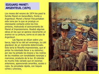 EDOUARD MANET: ARGENTEUIL (1874) Los meses del verano de 1874 los pasó la familia Manet en Genevilliers, frente a Argenteuil. Monet y Renoir frecuentaban esta zona por lo que se produjo un interesante contacto entre los tres pintores, motivando el acercamiento de Manet al Impresionismo. Realizó algunas obras en las que se aprecia claramente un avance en su pintura, como es el caso de Argenteuil.  Las figuras se sitúan sobre una barca, bajo la luz del sol veraniego, luz del atardecer de un momento determinado. Ésta sería la filosofía impresionista, que el pintor ha intentado llevar a su extremo; por eso ha pintado los brazos y los rostros de los modelos con tonalidades naranjas y marrones, producto de la luz. El colorido es mucho más variado que en escenas anteriores, apareciendo amarillos, azules o rojos. Su pincelada rápida, con toques cortos y precisos, 